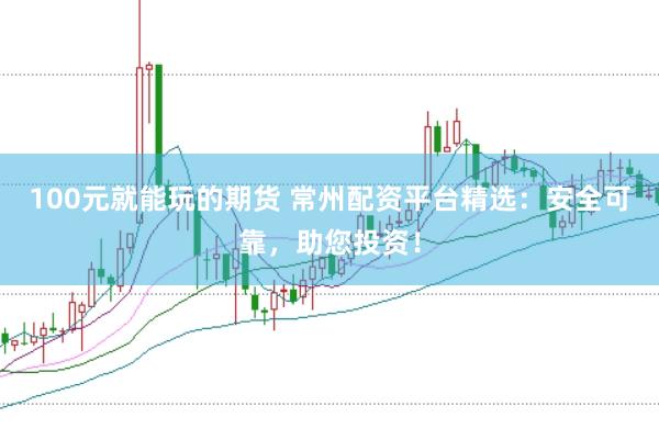 100元就能玩的期货 常州配资平台精选：安全可靠，助您投资！