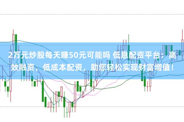 2万元炒股每天赚50元可能吗 低息配资平台：高效融资，低成本配资，助您轻松实现财富增值！