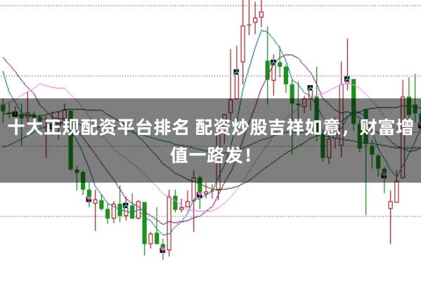 十大正规配资平台排名 配资炒股吉祥如意,财富增值一路发!