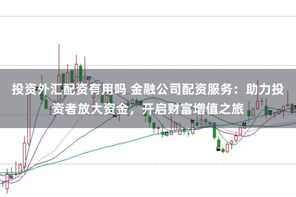 投资外汇配资有用吗 金融公司配资服务：助力投资者放大资金，开启财富增值之旅