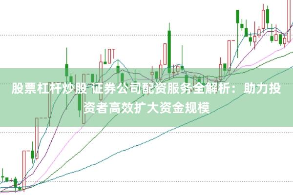 股票杠杆炒股 证券公司配资服务全解析：助力投资者高效扩大资金规模