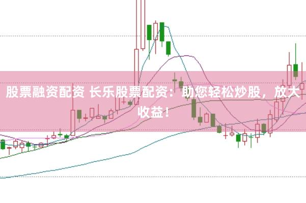 股票融资配资 长乐股票配资：助您轻松炒股，放大收益！