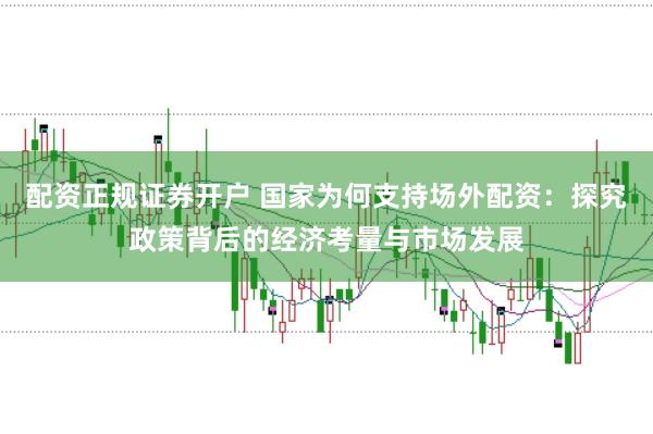 配资正规证券开户 国家为何支持场外配资：探究政策背后的经济考量与市场发展
