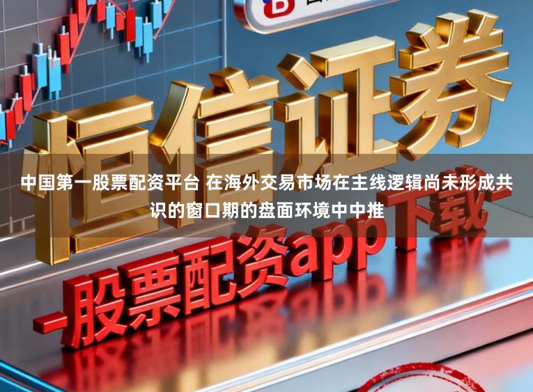 中国第一股票配资平台 在海外交易市场在主线逻辑尚未形成共识的窗口期的盘面环境中中推