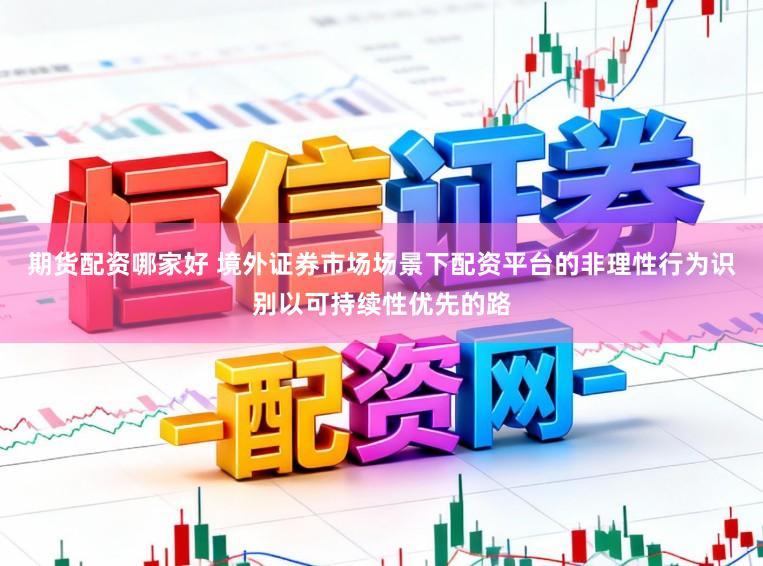 期货配资哪家好 境外证券市场场景下配资平台的非理性行为识别以可持续性优先的路