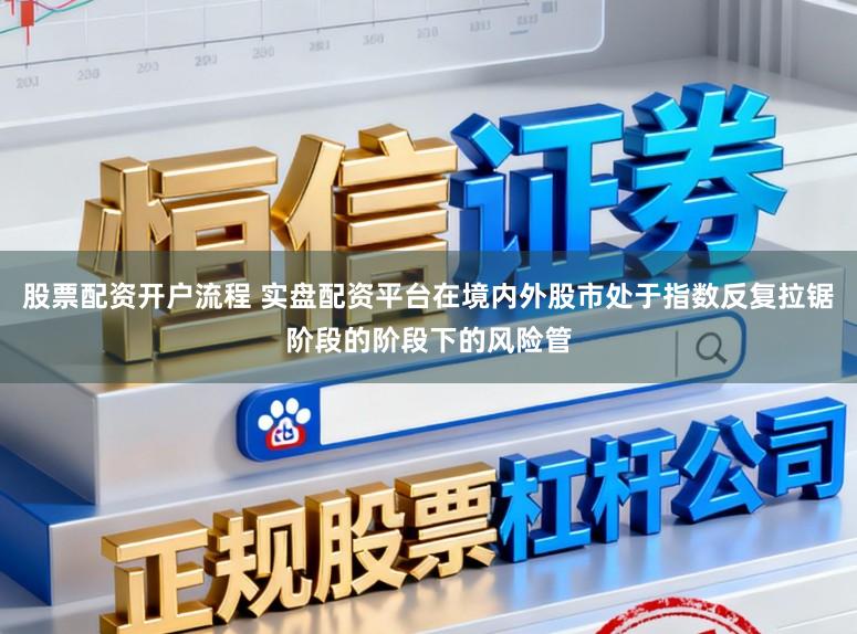 股票配资开户流程 实盘配资平台在境内外股市处于指数反复拉锯阶段的阶段下的风险管