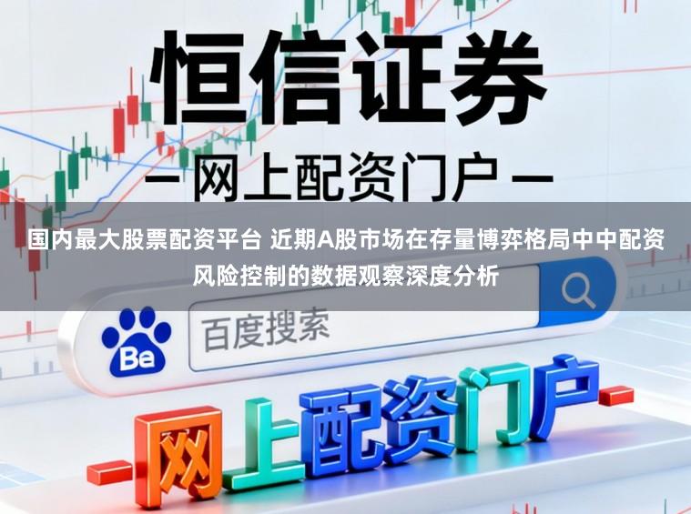 国内最大股票配资平台 近期A股市场在存量博弈格局中中配资风险控制的数据观察深度分析