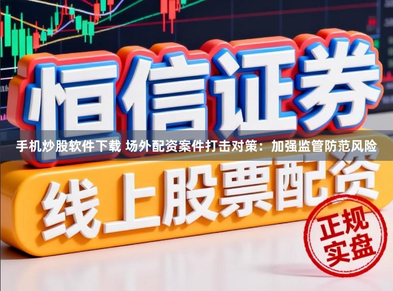 手机炒股软件下载 场外配资案件打击对策：加强监管防范风险